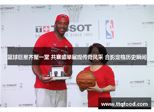篮球巨星齐聚一堂 共襄盛举展现传奇风采 合影定格历史瞬间