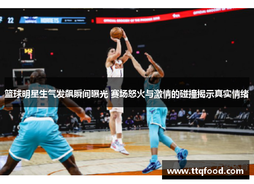 篮球明星生气发飙瞬间曝光 赛场怒火与激情的碰撞揭示真实情绪